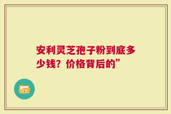 安利灵芝孢子粉到底多少钱？价格背后的”