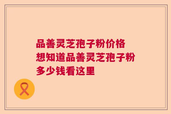 品善灵芝孢子粉价格 想知道品善灵芝孢子粉多少钱看这里