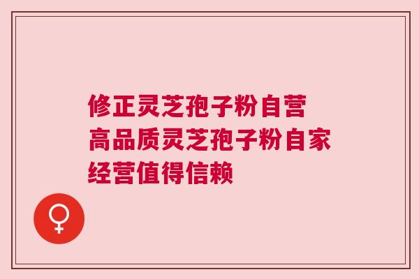 修正灵芝孢子粉自营 高品质灵芝孢子粉自家经营值得信赖