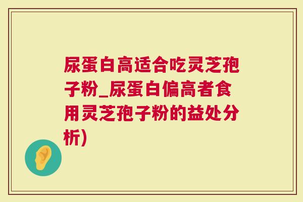 尿蛋白高适合吃灵芝孢子粉_尿蛋白偏高者食用灵芝孢子粉的益处分析)