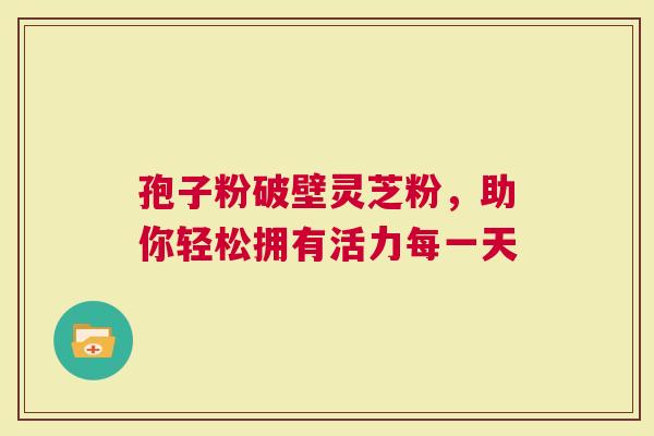 孢子粉破壁灵芝粉，助你轻松拥有活力每一天