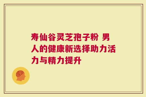 寿仙谷灵芝孢子粉 男人的健康新选择助力活力与精力提升