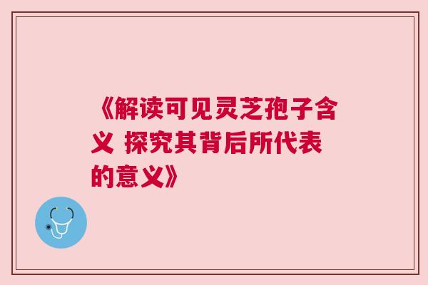 《解读可见灵芝孢子含义 探究其背后所代表的意义》