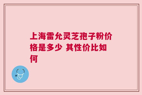 上海雷允灵芝孢子粉价格是多少 其性价比如何