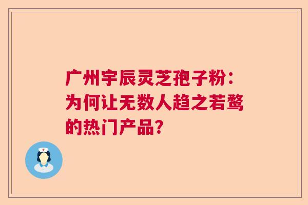 广州宇辰灵芝孢子粉：为何让无数人趋之若鹜的热门产品？