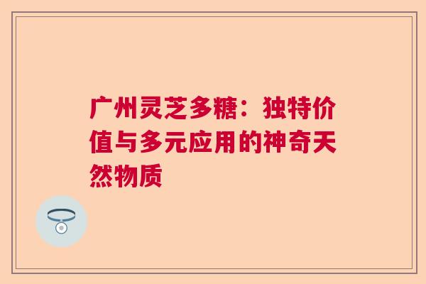 广州灵芝多糖：独特价值与多元应用的神奇天然物质