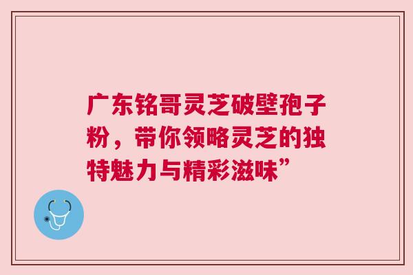 广东铭哥灵芝破壁孢子粉，带你领略灵芝的独特魅力与精彩滋味”