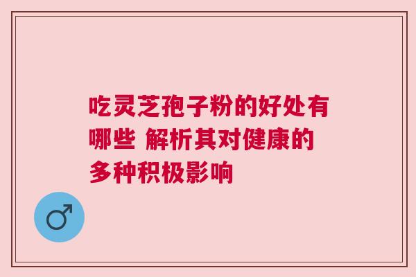 吃灵芝孢子粉的好处有哪些 解析其对健康的多种积极影响