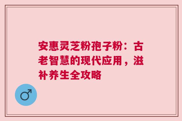 安惠灵芝粉孢子粉：古老智慧的现代应用，滋补养生全攻略