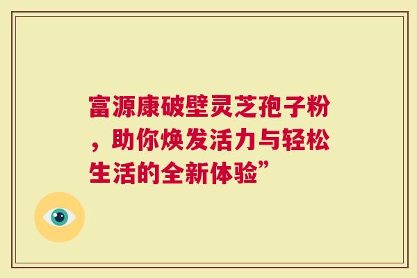 富源康破壁灵芝孢子粉，助你焕发活力与轻松生活的全新体验”