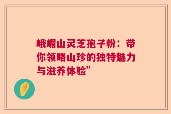 峨嵋山灵芝孢子粉：带你领略山珍的独特魅力与滋养体验”