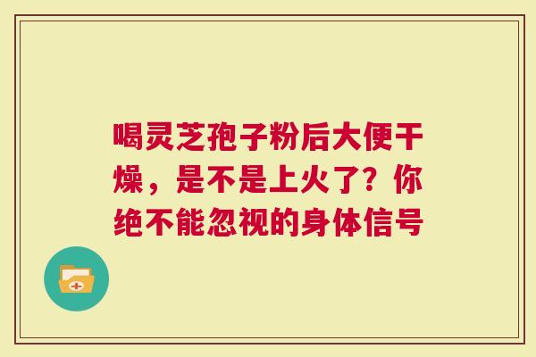 喝灵芝孢子粉后大便干燥，是不是上火了？你绝不能忽视的身体信号