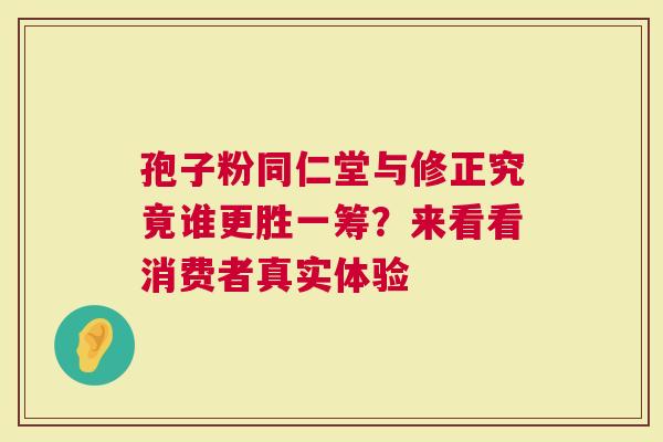 孢子粉同仁堂与修正究竟谁更胜一筹？来看看消费者真实体验