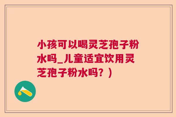 小孩可以喝灵芝孢子粉水吗_儿童适宜饮用灵芝孢子粉水吗？)