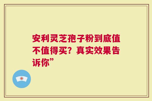 安利灵芝孢子粉到底值不值得买？真实效果告诉你”