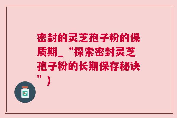 密封的灵芝孢子粉的保质期_“探索密封灵芝孢子粉的长期保存秘诀”)