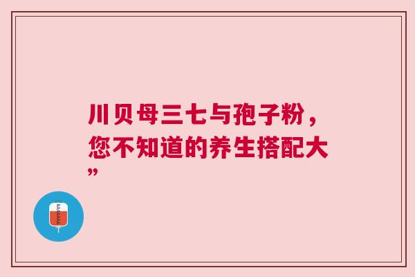 川贝母三七与孢子粉，您不知道的养生搭配大”