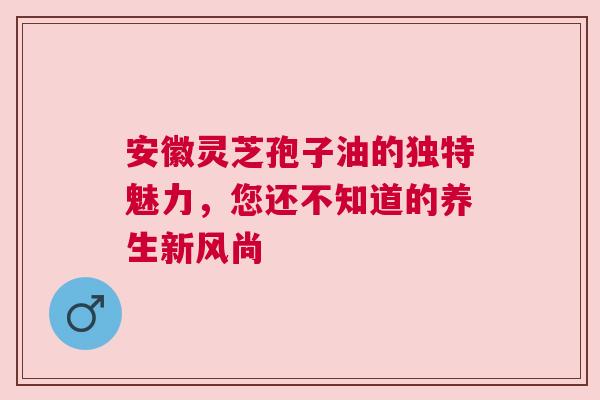 安徽灵芝孢子油的独特魅力，您还不知道的养生新风尚