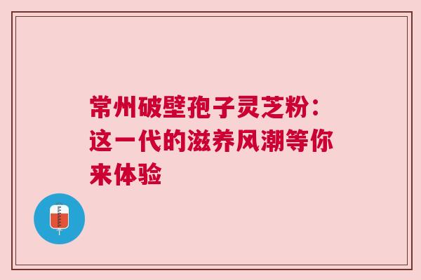 常州破壁孢子灵芝粉：这一代的滋养风潮等你来体验