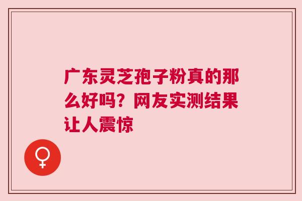 广东灵芝孢子粉真的那么好吗？网友实测结果让人震惊