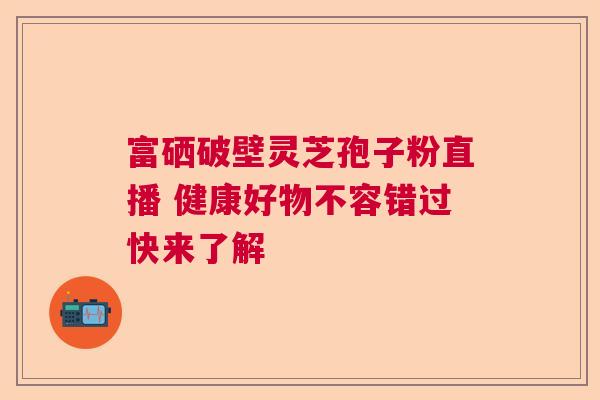 富硒破壁灵芝孢子粉直播 健康好物不容错过快来了解