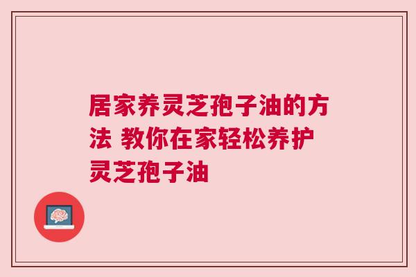 居家养灵芝孢子油的方法 教你在家轻松养护灵芝孢子油