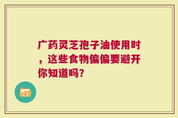 广药灵芝孢子油使用时，这些食物偏偏要避开你知道吗？