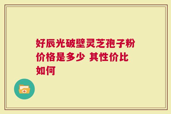好辰光破壁灵芝孢子粉价格是多少 其性价比如何