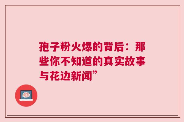 孢子粉火爆的背后：那些你不知道的真实故事与花边新闻”