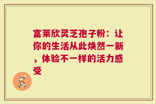 富莱欣灵芝孢子粉：让你的生活从此焕然一新，体验不一样的活力感受