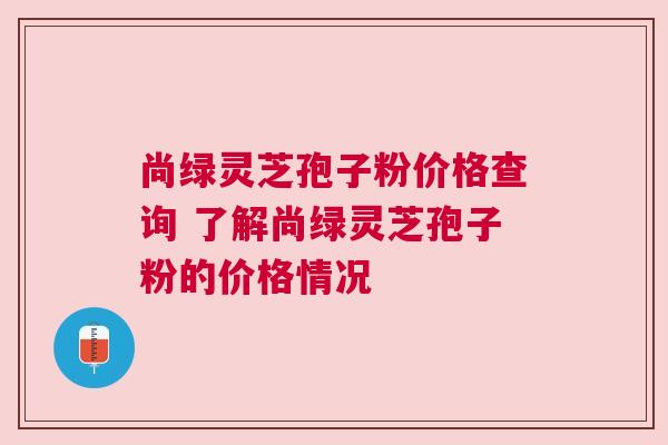 尚绿灵芝孢子粉价格查询 了解尚绿灵芝孢子粉的价格情况