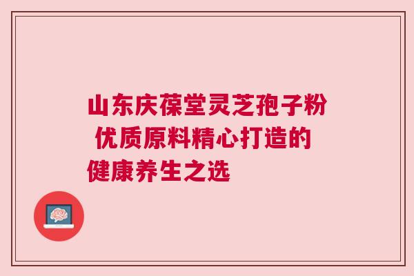 山东庆葆堂灵芝孢子粉 优质原料精心打造的健康养生之选