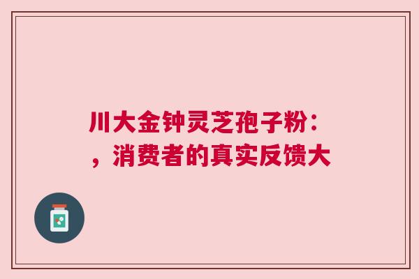 川大金钟灵芝孢子粉：，消费者的真实反馈大