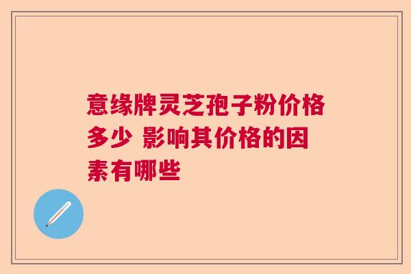 意缘牌灵芝孢子粉价格多少 影响其价格的因素有哪些