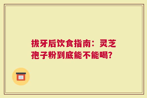 拔牙后饮食指南：灵芝孢子粉到底能不能喝？