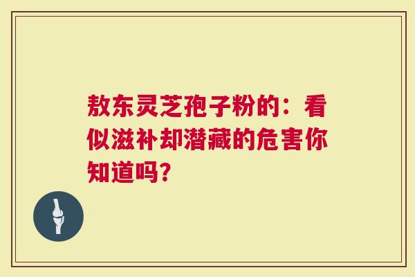 敖东灵芝孢子粉的：看似滋补却潜藏的危害你知道吗？