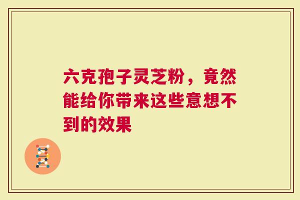 六克孢子灵芝粉，竟然能给你带来这些意想不到的效果