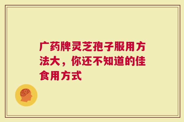 广药牌灵芝孢子服用方法大，你还不知道的佳食用方式
