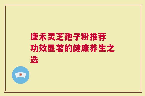 康禾灵芝孢子粉推荐 功效显著的健康养生之选