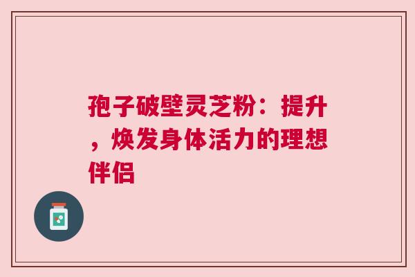 孢子破壁灵芝粉：提升，焕发身体活力的理想伴侣