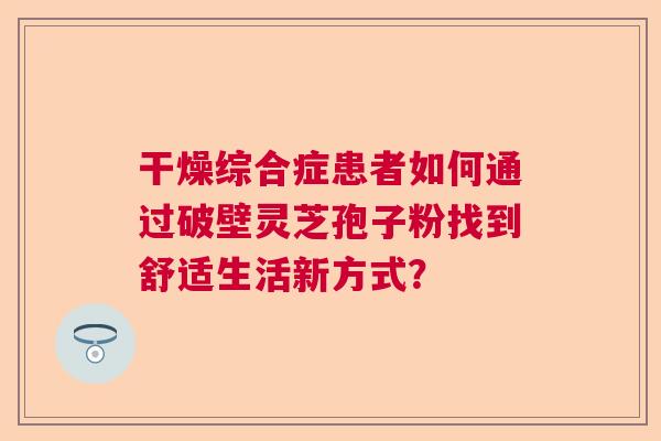 干燥综合症患者如何通过破壁灵芝孢子粉找到舒适生活新方式？