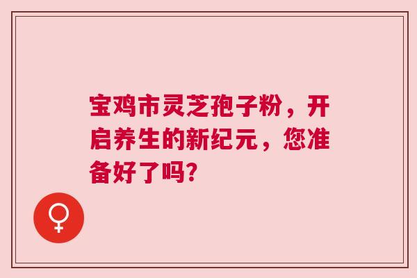 宝鸡市灵芝孢子粉，开启养生的新纪元，您准备好了吗？