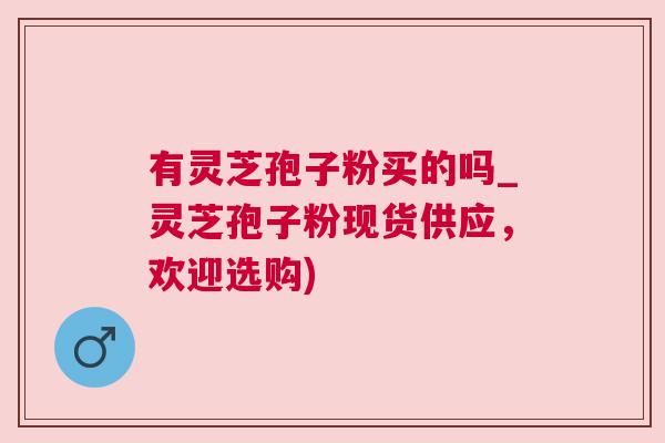有灵芝孢子粉买的吗_灵芝孢子粉现货供应，欢迎选购)