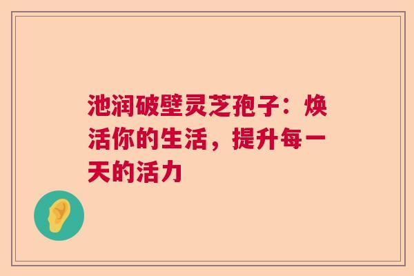 池润破壁灵芝孢子：焕活你的生活，提升每一天的活力