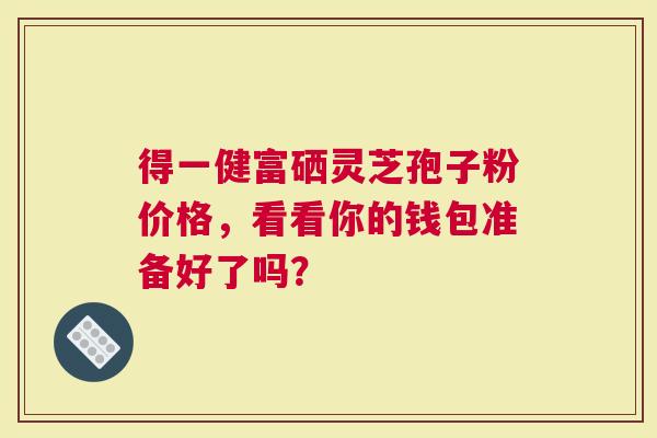 得一健富硒灵芝孢子粉价格，看看你的钱包准备好了吗？