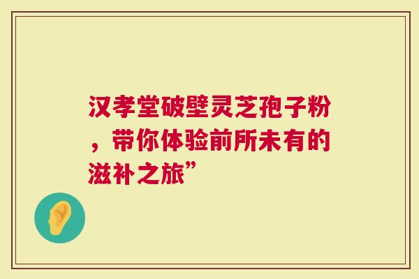 汉孝堂破壁灵芝孢子粉，带你体验前所未有的滋补之旅”