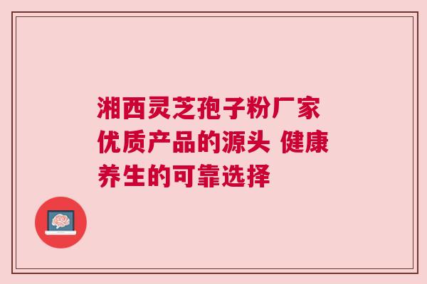湘西灵芝孢子粉厂家 优质产品的源头 健康养生的可靠选择