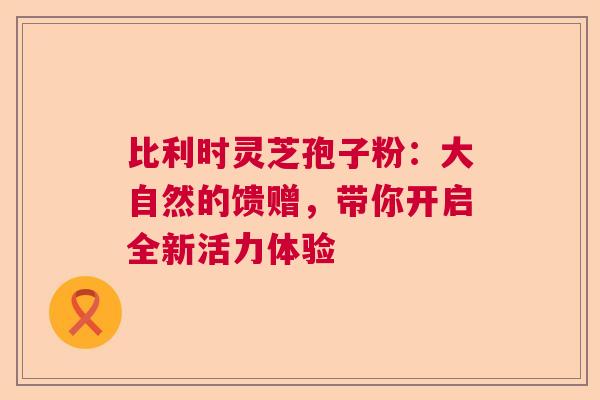 比利时灵芝孢子粉：大自然的馈赠，带你开启全新活力体验