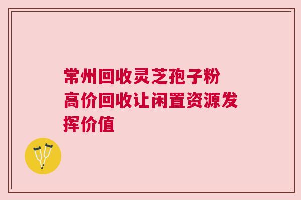 常州回收灵芝孢子粉 高价回收让闲置资源发挥价值