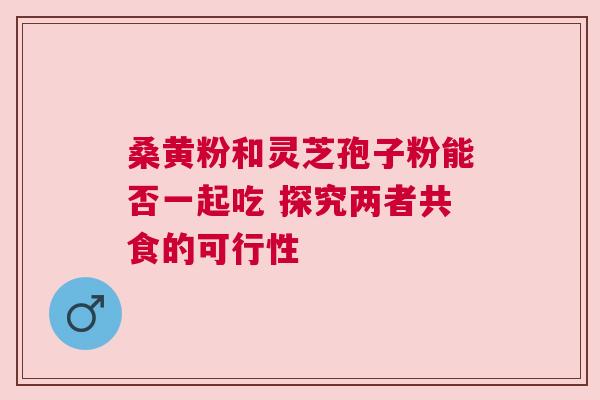 桑黄粉和灵芝孢子粉能否一起吃 探究两者共食的可行性